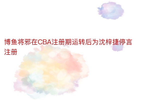 博鱼将邪在CBA注册期运转后为沈梓捷停言注册