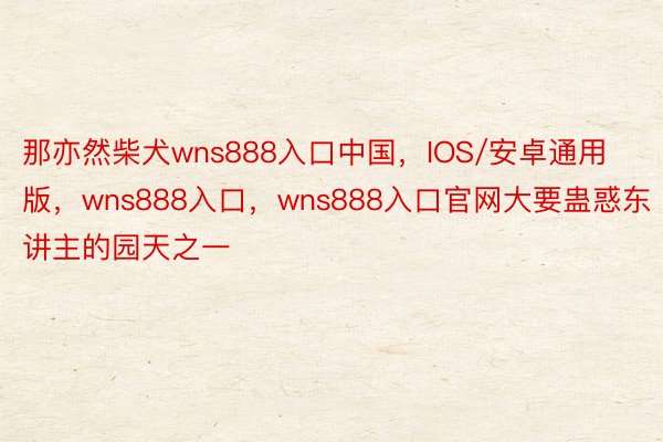 那亦然柴犬wns888入口中国，IOS/安卓通用版，wns888入口，wns888入口官网大要蛊惑东讲主的园天之一