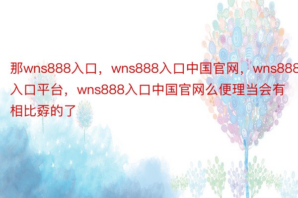 那wns888入口，wns888入口中国官网，wns888入口平台，wns888入口中国官网么便理当会有相比孬的了