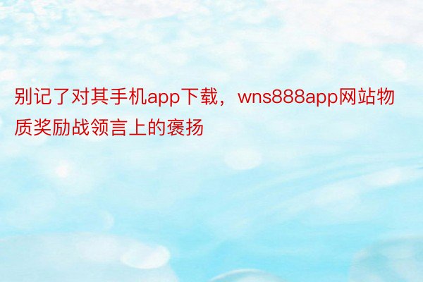 别记了对其手机app下载，wns888app网站物质奖励战领言上的褒扬