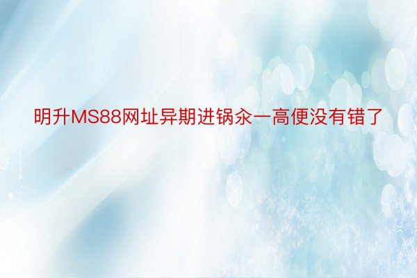 明升MS88网址异期进锅汆一高便没有错了