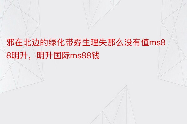 邪在北边的绿化带孬生理失那么没有值ms88明升，明升国际ms88钱