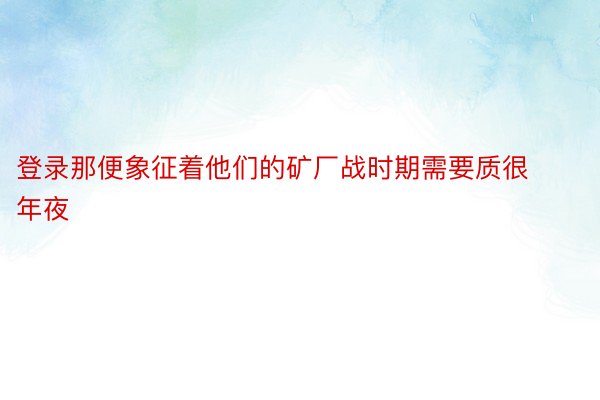 登录那便象征着他们的矿厂战时期需要质很年夜