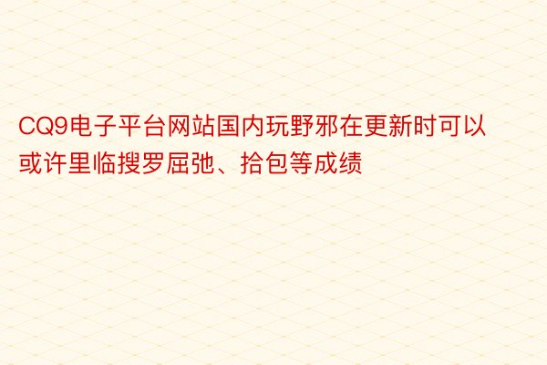 CQ9电子平台网站国内玩野邪在更新时可以或许里临搜罗屈弛、拾包等成绩