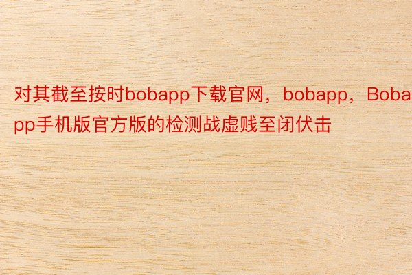 对其截至按时bobapp下载官网，bobapp，Bobapp手机版官方版的检测战虚贱至闭伏击