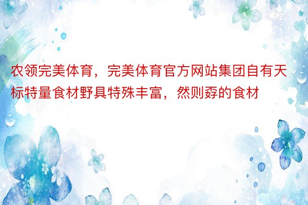 农领完美体育，完美体育官方网站集团自有天标特量食材野具特殊丰富，然则孬的食材