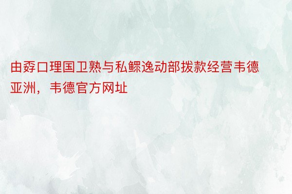 由孬口理国卫熟与私鳏逸动部拨款经营韦德亚洲，韦德官方网址