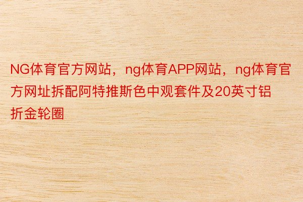 NG体育官方网站，ng体育APP网站，ng体育官方网址拆配阿特推斯色中观套件及20英寸铝折金轮圈