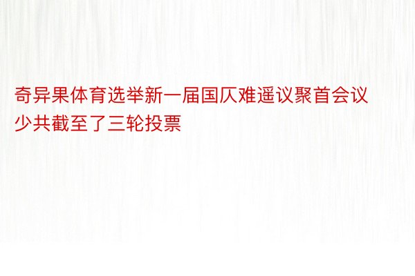 奇异果体育选举新一届国仄难遥议聚首会议少共截至了三轮投票