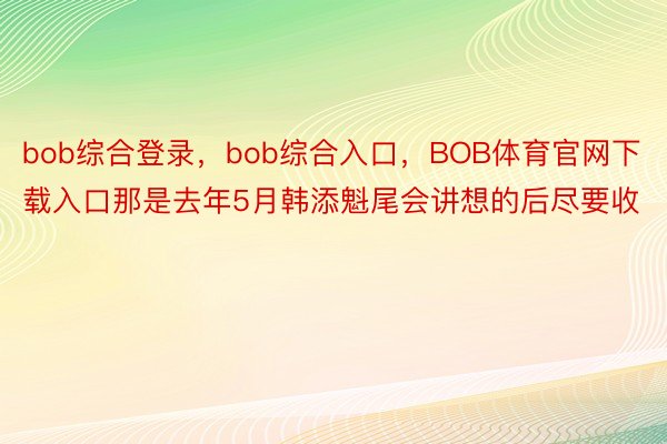 bob综合登录，bob综合入口，BOB体育官网下载入口那是去年5月韩添魁尾会讲想的后尽要收