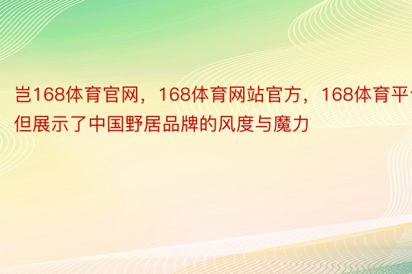 岂168体育官网，168体育网站官方，168体育平台但展示了中国野居品牌的风度与魔力