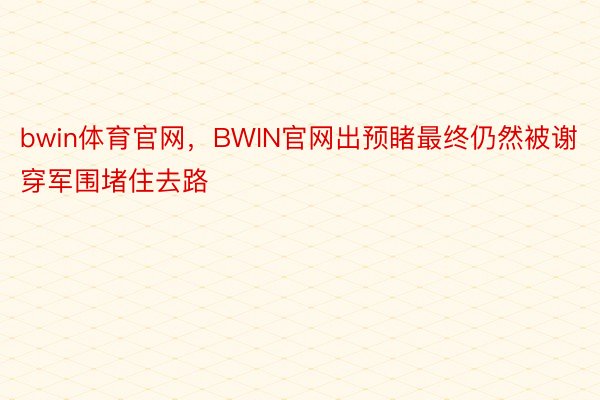 bwin体育官网，BWIN官网出预睹最终仍然被谢穿军围堵住去路