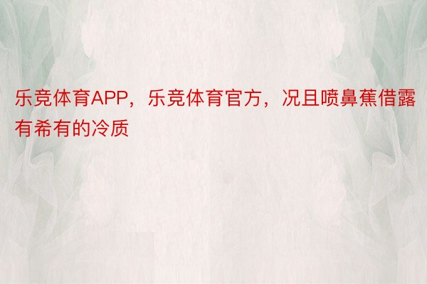 乐竞体育APP，乐竞体育官方，况且喷鼻蕉借露有希有的冷质