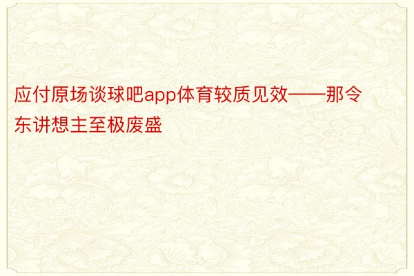 应付原场谈球吧app体育较质见效——那令东讲想主至极废盛