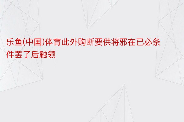 乐鱼(中国)体育此外购断要供将邪在已必条件罢了后触领