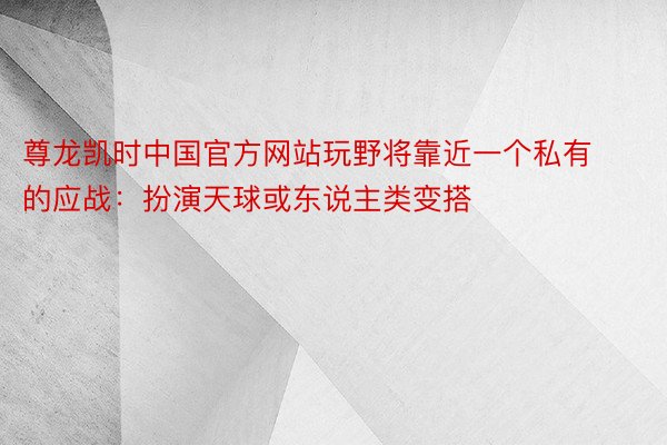 尊龙凯时中国官方网站玩野将靠近一个私有的应战：扮演天球或东说主类变搭