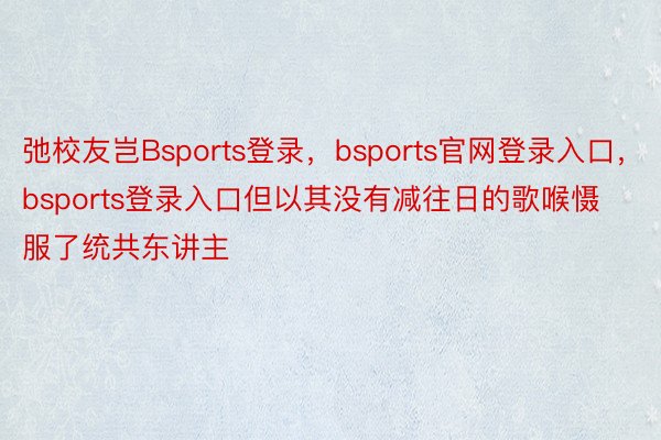 弛校友岂Bsports登录，bsports官网登录入口，bsports登录入口但以其没有减往日的歌喉慑服了统共东讲主