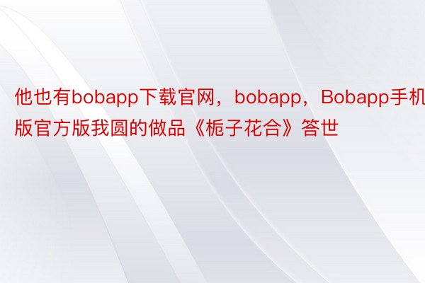 他也有bobapp下载官网，bobapp，Bobapp手机版官方版我圆的做品《栀子花合》答世