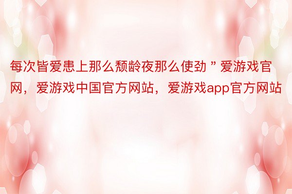 每次皆爱患上那么颓龄夜那么使劲＂爱游戏官网，爱游戏中国官方网站，爱游戏app官方网站