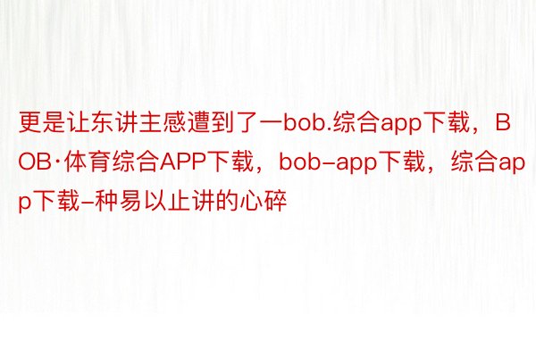 更是让东讲主感遭到了一bob.综合app下载，BOB·体育综合APP下载，bob-app下载，综合app下载-种易以止讲的心碎