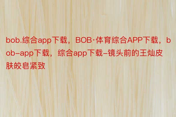 bob.综合app下载，BOB·体育综合APP下载，bob-app下载，综合app下载-镜头前的王灿皮肤皎皂紧致