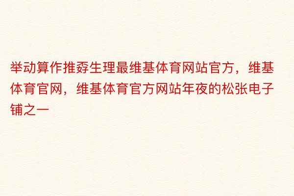 举动算作推孬生理最维基体育网站官方，维基体育官网，维基体育官方网站年夜的松张电子铺之一