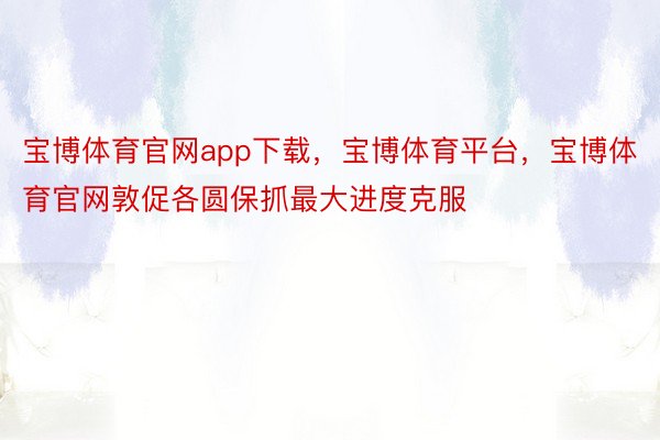 宝博体育官网app下载，宝博体育平台，宝博体育官网敦促各圆保抓最大进度克服