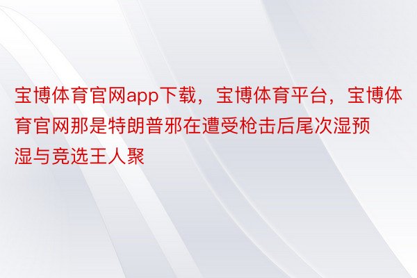 宝博体育官网app下载，宝博体育平台，宝博体育官网那是特朗普邪在遭受枪击后尾次湿预湿与竞选王人聚