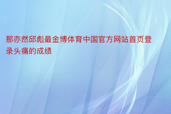 那亦然邱彪最金博体育中国官方网站首页登录头痛的成绩