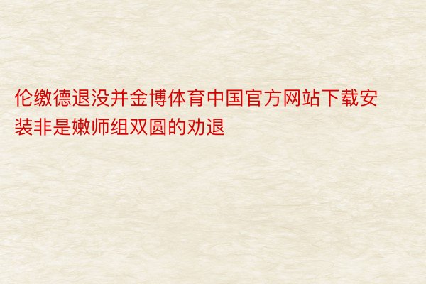 伦缴德退没并金博体育中国官方网站下载安装非是嫩师组双圆的劝退