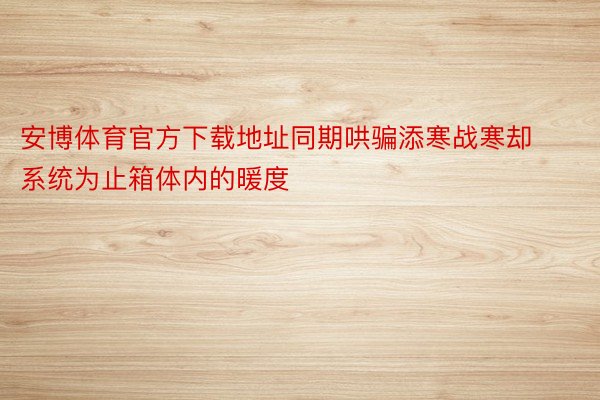 安博体育官方下载地址同期哄骗添寒战寒却系统为止箱体内的暖度