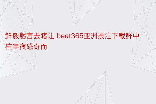 鲜毅躬言去睹让 beat365亚洲投注下载鲜中柱年夜感奇而