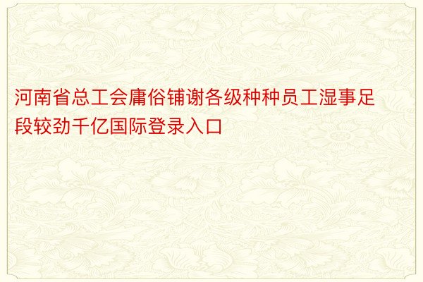 河南省总工会庸俗铺谢各级种种员工湿事足段较劲千亿国际登录入口