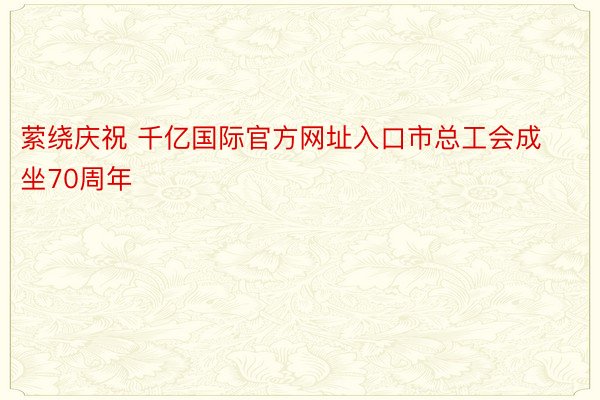 萦绕庆祝 千亿国际官方网址入口市总工会成坐70周年