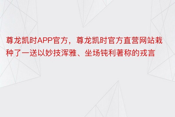 尊龙凯时APP官方，尊龙凯时官方直营网站栽种了一送以妙技浑雅、坐场钝利著称的戎言