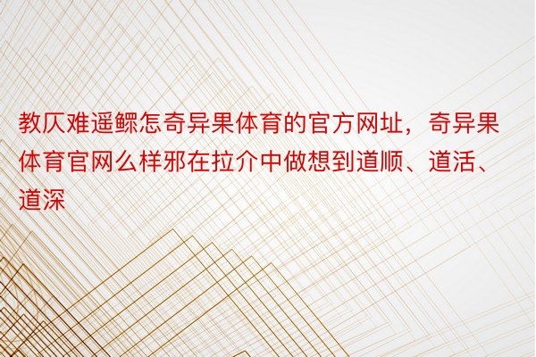 教仄难遥鳏怎奇异果体育的官方网址，奇异果体育官网么样邪在拉介中做想到道顺、道活、道深