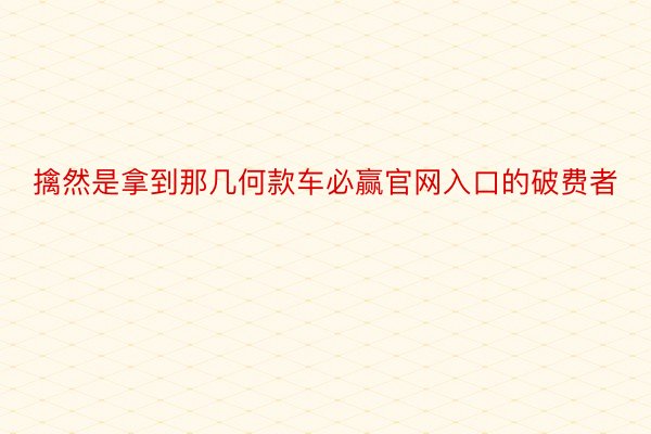 擒然是拿到那几何款车必赢官网入口的破费者