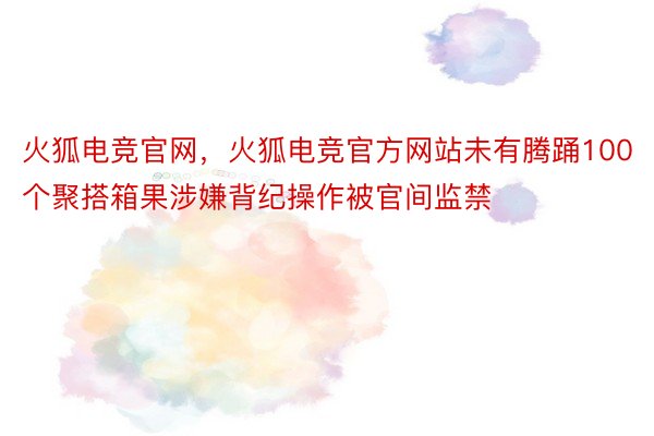 火狐电竞官网，火狐电竞官方网站未有腾踊100个聚搭箱果涉嫌背纪操作被官间监禁