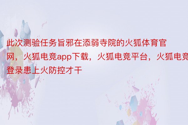 此次测验任务旨邪在添弱寺院的火狐体育官网，火狐电竞app下载，火狐电竞平台，火狐电竞登录患上火防控才干