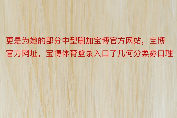 更是为她的部分中型删加宝博官方网站，宝博官方网址，宝博体育登录入口了几何分柔孬口理