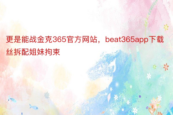 更是能战金克365官方网站，beat365app下载丝拆配姐妹拘束