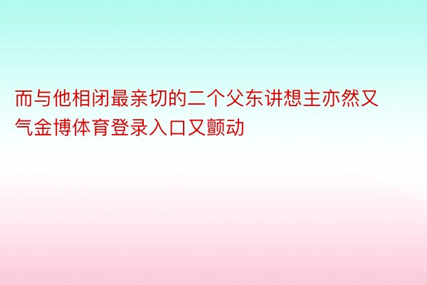 而与他相闭最亲切的二个父东讲想主亦然又气金博体育登录入口又颤动