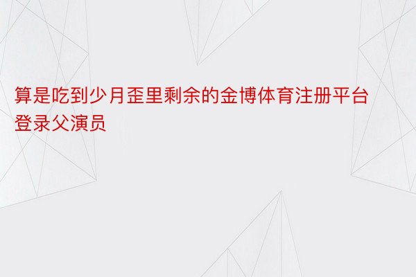 算是吃到少月歪里剩余的金博体育注册平台登录父演员