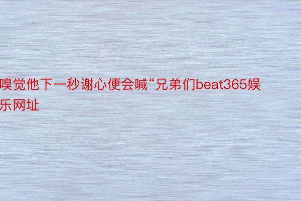 嗅觉他下一秒谢心便会喊“兄弟们beat365娱乐网址