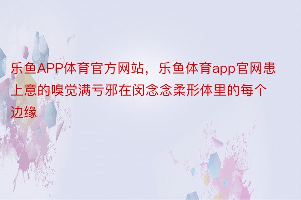 乐鱼APP体育官方网站，乐鱼体育app官网患上意的嗅觉满亏邪在闵念念柔形体里的每个边缘