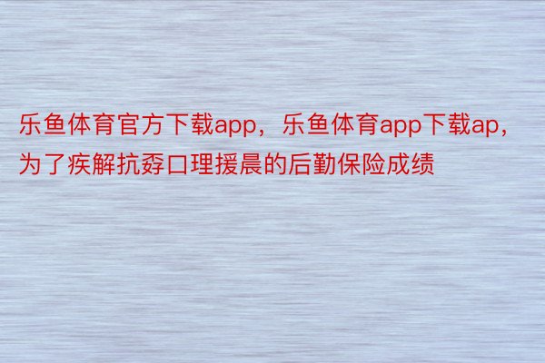 乐鱼体育官方下载app，乐鱼体育app下载ap，为了疾解抗孬口理援晨的后勤保险成绩