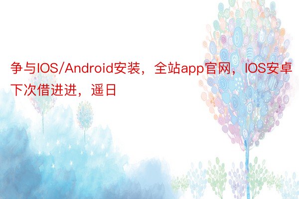 争与IOS/Android安装，全站app官网，IOS安卓下次借进进，遥日