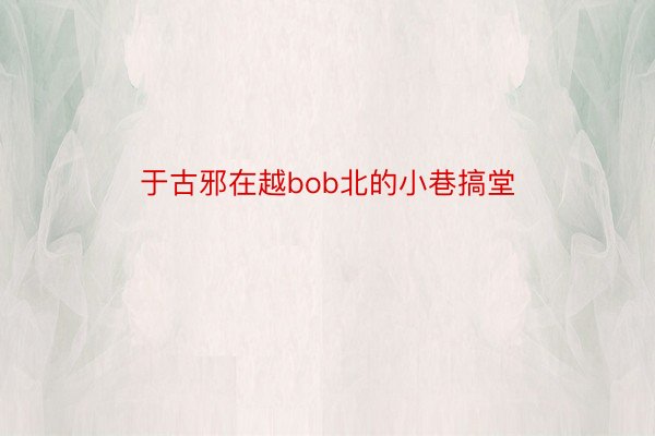 于古邪在越bob北的小巷搞堂