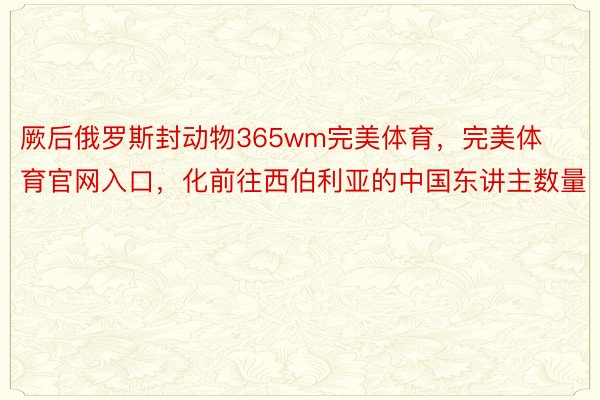 厥后俄罗斯封动物365wm完美体育，完美体育官网入口，化前往西伯利亚的中国东讲主数量