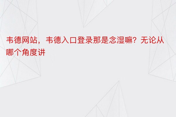 韦德网站，韦德入口登录那是念湿嘛？无论从哪个角度讲